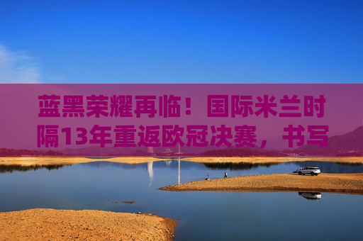 蓝黑荣耀再临!国际米兰时隔13年重返欧冠决赛,书写新传奇,蓝黑荣耀13载再临!国际米兰重返欧冠决赛书写新传奇 蓝黑荣耀再临!国际米兰时隔13年重返欧冠决赛,书写新传奇,蓝黑荣耀13载再临!国际米兰重返欧冠决赛书写新传奇