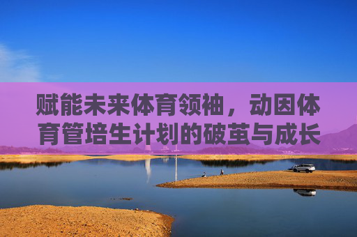赋能未来体育领袖,动因体育管培生计划的破茧与成长,赋能未来体育领袖,动因体育管培生计划的破茧成长 赋能未来体育领袖,动因体育管培生计划的破茧与成长,赋能未来体育领袖,动因体育管培生计划的破茧成长