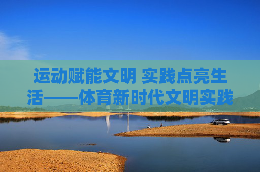 运动赋能文明 实践点亮生活——体育新时代文明实践站的活力探索 运动赋能文明 实践点亮生活——体育新时代文明实践站的活力探索