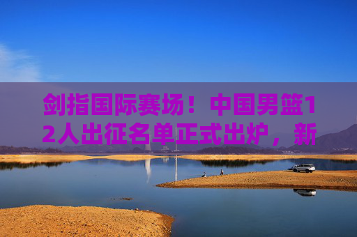 剑指国际赛场！中国男篮12人出征名单正式出炉，新老搭配冲击佳绩，中国男篮12人名单出炉，剑指国际赛场冲击佳绩