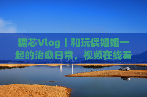 糖芯Vlog｜和玩偶姐姐一起的治愈日常，视频在线看甜度超标！糖芯Vlog｜玩偶姐姐的治愈日常，甜度超标！