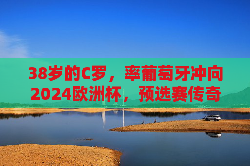 38岁的C罗，率葡萄牙冲向2024欧洲杯，预选赛传奇，不老征途，38岁C罗率葡萄牙冲欧预赛，不老传奇征途