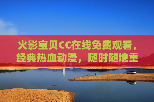 火影宝贝CC在线免费观看，经典热血动漫，随时随地重温青春，火影宝贝CC免费看，经典热血动漫，随时随地重温青春