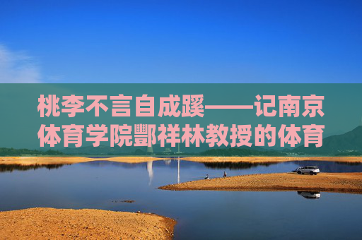 桃李不言自成蹊——记南京体育学院酆祥林教授的体育育人之路,桃李不言自成蹊——酆祥林教授的体育育人之路 桃李不言自成蹊——记南京体育学院酆祥林教授的体育育人之路,桃李不言自成蹊——酆祥林教授的体育育人之路