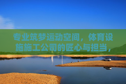 专业筑梦运动空间,体育设施施工公司的匠心与担当,筑梦运动空间,体育设施施工的匠心担当 专业筑梦运动空间,体育设施施工公司的匠心与担当,筑梦运动空间,体育设施施工的匠心担当