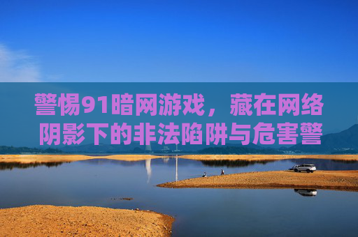 警惕91暗网游戏,藏在网络阴影下的非法陷阱与危害警示,警惕91暗网游戏,网络阴影下的非法陷阱与危害警示 警惕91暗网游戏,藏在网络阴影下的非法陷阱与危害警示,警惕91暗网游戏,网络阴影下的非法陷阱与危害警示