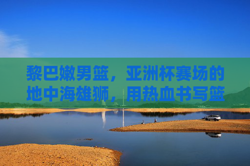 黎巴嫩男篮,亚洲杯赛场的地中海雄狮,用热血书写篮球传奇,地中海雄狮,亚洲杯赛场热血篮球传奇 黎巴嫩男篮,亚洲杯赛场的地中海雄狮,用热血书写篮球传奇,地中海雄狮,亚洲杯赛场热血篮球传奇