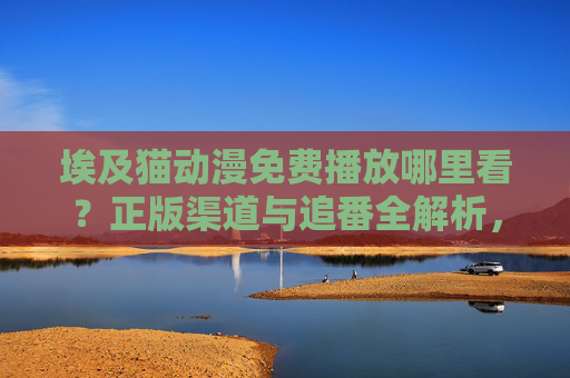 埃及猫动漫免费播放哪里看？正版渠道与追番全解析，埃及猫动漫免费播放，正版渠道与追番全解析
