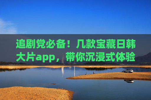 追剧党必备!几款宝藏日韩大片app,带你沉浸式体验亚洲魅力,追剧党必备,宝藏日韩app,沉浸式体验亚洲魅力 追剧党必备!几款宝藏日韩大片app,带你沉浸式体验亚洲魅力,追剧党必备,宝藏日韩app,沉浸式体验亚洲魅力