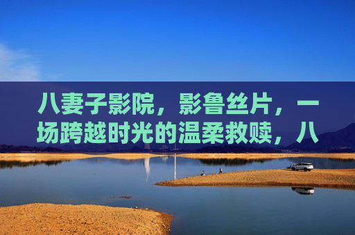八妻子影院,影鲁丝片,一场跨越时光的温柔救赎,八妻子影院·影鲁丝片,跨越时光的温柔救赎 八妻子影院,影鲁丝片,一场跨越时光的温柔救赎,八妻子影院·影鲁丝片,跨越时光的温柔救赎