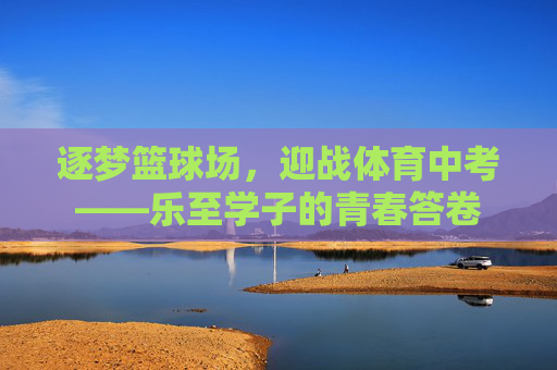 逐梦篮球场,迎战体育中考——乐至学子的青春答卷 逐梦篮球场,迎战体育中考——乐至学子的青春答卷