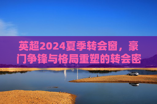 英超2024夏季转会窗,豪门争锋与格局重塑的转会密码,英超2024夏窗转会密码,豪门争锋与格局重塑 英超2024夏季转会窗,豪门争锋与格局重塑的转会密码,英超2024夏窗转会密码,豪门争锋与格局重塑