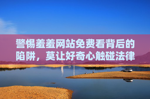 警惕羞羞网站免费看背后的陷阱,莫让好奇心触碰法律与道德红线 警惕羞羞网站免费看背后的陷阱,莫让好奇心触碰法律与道德红线