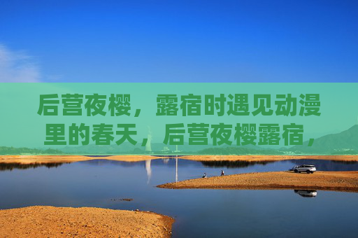 后营夜樱,露宿时遇见动漫里的春天,后营夜樱露宿,遇见动漫里的春天 后营夜樱,露宿时遇见动漫里的春天,后营夜樱露宿,遇见动漫里的春天