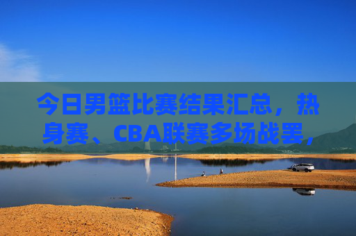 今日男篮比赛结果汇总,热身赛、CBA联赛多场战罢,胜负揭晓 今日男篮比赛结果汇总,热身赛、CBA联赛多场战罢,胜负揭晓