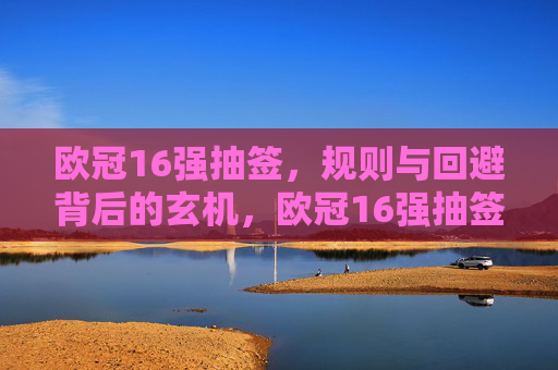 欧冠16强抽签,规则与回避背后的玄机,欧冠16强抽签,规则与回避背后的玄机 欧冠16强抽签,规则与回避背后的玄机,欧冠16强抽签,规则与回避背后的玄机