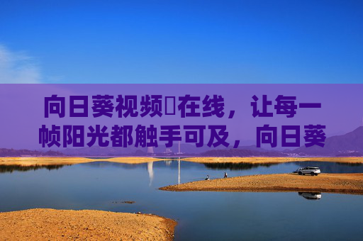 向日葵视频卍在线,让每一帧阳光都触手可及,向日葵视频,每一帧阳光触手可及 向日葵视频卍在线,让每一帧阳光都触手可及,向日葵视频,每一帧阳光触手可及