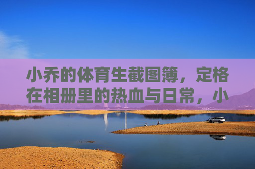 小乔的体育生截图簿,定格在相册里的热血与日常,小乔的体育生截图簿,热血与日常的定格 小乔的体育生截图簿,定格在相册里的热血与日常,小乔的体育生截图簿,热血与日常的定格