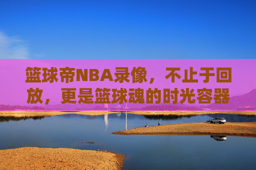 篮球帝NBA录像,不止于回放,更是篮球魂的时光容器,篮球帝NBA录像,不止回放,更是篮球魂的时光容器 篮球帝NBA录像,不止于回放,更是篮球魂的时光容器,篮球帝NBA录像,不止回放,更是篮球魂的时光容器