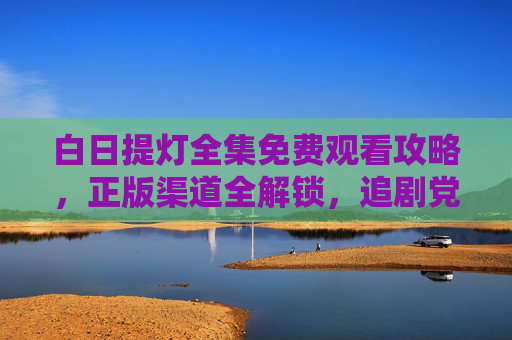白日提灯全集免费观看攻略,正版渠道全解锁,追剧党速来 白日提灯全集免费观看攻略,正版渠道全解锁,追剧党速来