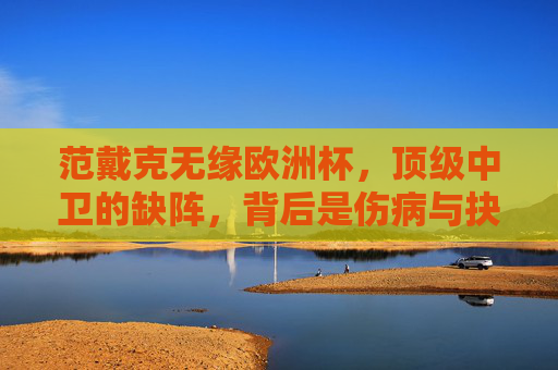 范戴克无缘欧洲杯,顶级中卫的缺阵,背后是伤病与抉择的双重遗憾,范戴克无缘欧洲杯,伤病与抉择的双重遗憾 范戴克无缘欧洲杯,顶级中卫的缺阵,背后是伤病与抉择的双重遗憾,范戴克无缘欧洲杯,伤病与抉择的双重遗憾