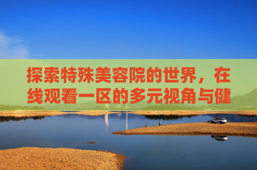 探索特殊美容院的世界,在线观看一区的多元视角与健康启示,探索特殊美容院,在线观看一区的多元视角与健康启示 探索特殊美容院的世界,在线观看一区的多元视角与健康启示,探索特殊美容院,在线观看一区的多元视角与健康启示
