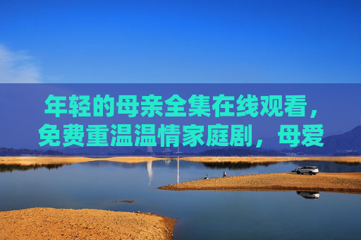 年轻的母亲全集在线观看,免费重温温情家庭剧,母爱永不褪色,年轻的母亲全集免费在线观看,重温温情家庭剧,母爱永不褪色 年轻的母亲全集在线观看,免费重温温情家庭剧,母爱永不褪色,年轻的母亲全集免费在线观看,重温温情家庭剧,母爱永不褪色