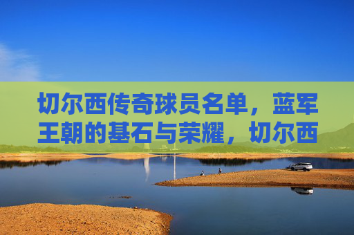 切尔西传奇球员名单,蓝军王朝的基石与荣耀,切尔西传奇球员,蓝军王朝的基石与荣耀 切尔西传奇球员名单,蓝军王朝的基石与荣耀,切尔西传奇球员,蓝军王朝的基石与荣耀