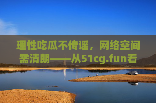 理性吃瓜不传谣,网络空间需清朗——从51cg.fun看网络信息传播的边界,从51cg.fun看网络信息传播边界,理性吃瓜不传谣,守护清朗网络 理性吃瓜不传谣,网络空间需清朗——从51cg.fun看网络信息传播的边界,从51cg.fun看网络信息传播边界,理性吃瓜不传谣,守护清朗网络