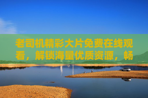 老司机精彩大片免费在线观看,解锁海量优质资源,畅享无广告观影盛宴,免费无广告大片,海量优质资源在线畅享 老司机精彩大片免费在线观看,解锁海量优质资源,畅享无广告观影盛宴,免费无广告大片,海量优质资源在线畅享
