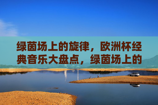 绿茵场上的旋律,欧洲杯经典音乐大盘点,绿茵场上的旋律,欧洲杯经典音乐大盘点 绿茵场上的旋律,欧洲杯经典音乐大盘点,绿茵场上的旋律,欧洲杯经典音乐大盘点