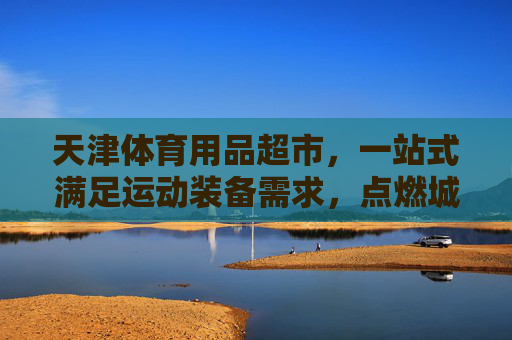 天津体育用品超市,一站式满足运动装备需求,点燃城市活力,天津体育用品超市,一站式装备点燃城市活力 天津体育用品超市,一站式满足运动装备需求,点燃城市活力,天津体育用品超市,一站式装备点燃城市活力