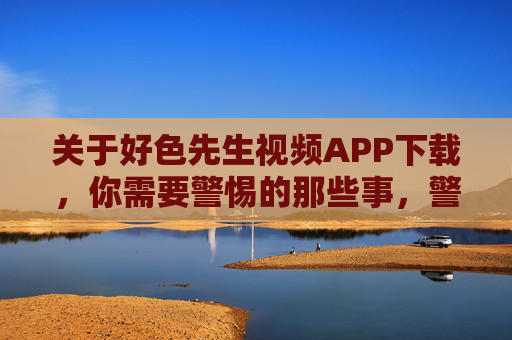 关于好色先生视频APP下载,你需要警惕的那些事,警惕!好色先生视频APP下载的那些事 关于好色先生视频APP下载,你需要警惕的那些事,警惕!好色先生视频APP下载的那些事