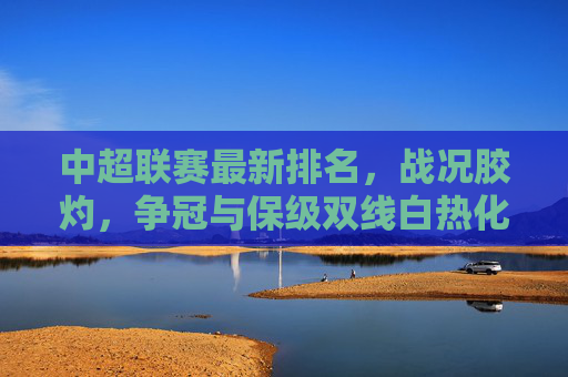 中超联赛最新排名，战况胶灼，争冠与保级双线白热化