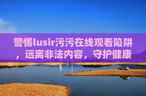 警惕lusir污污在线观看陷阱，远离非法内容，守护健康生活，警惕lusir污污在线观看陷阱，远离非法内容守护健康