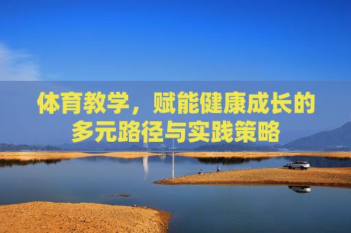 体育教学,赋能健康成长的多元路径与实践策略 体育教学,赋能健康成长的多元路径与实践策略