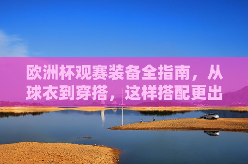 欧洲杯观赛装备全指南，从球衣到穿搭，这样搭配更出片！欧洲杯观赛装备全指南，从球衣穿搭到出片造型