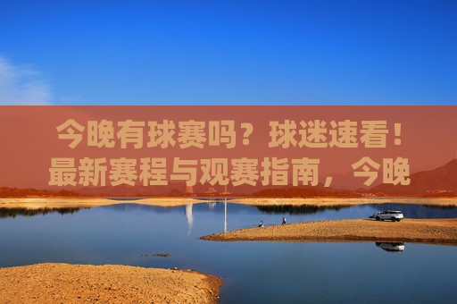 今晚有球赛吗?球迷速看!最新赛程与观赛指南,今晚球赛赛程与观赛指南!球迷速看 今晚有球赛吗?球迷速看!最新赛程与观赛指南,今晚球赛赛程与观赛指南!球迷速看
