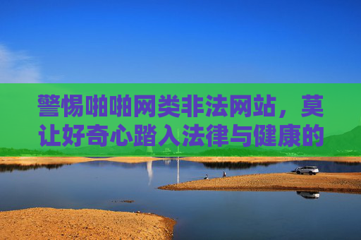 警惕啪啪网类非法网站,莫让好奇心踏入法律与健康的雷区,警惕啪啪网类非法网站,莫让好奇心踏入法律与健康雷区 警惕啪啪网类非法网站,莫让好奇心踏入法律与健康的雷区,警惕啪啪网类非法网站,莫让好奇心踏入法律与健康雷区