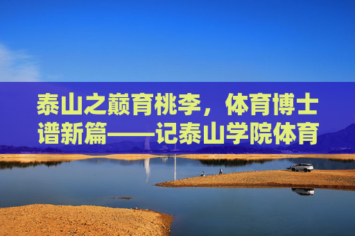 泰山之巅育桃李,体育博士谱新篇——记泰山学院体育学博士群体的坚守与探索,泰山学院体育博士,育桃李坚守 谱育人新篇 泰山之巅育桃李,体育博士谱新篇——记泰山学院体育学博士群体的坚守与探索,泰山学院体育博士,育桃李坚守 谱育人新篇