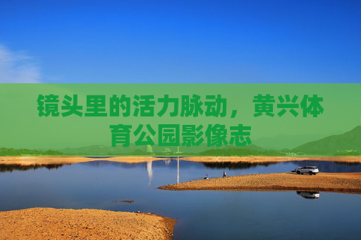 镜头里的活力脉动,黄兴体育公园影像志 镜头里的活力脉动,黄兴体育公园影像志