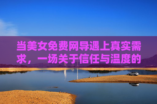 当美女免费网导遇上真实需求,一场关于信任与温度的线上邂逅,免费网导遇真实需求,线上邂逅里的信任与温度 当美女免费网导遇上真实需求,一场关于信任与温度的线上邂逅,免费网导遇真实需求,线上邂逅里的信任与温度