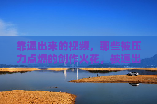 靠逼出来的视频，那些被压力点燃的创作火花，被逼出的火花，压力点燃的视频创作