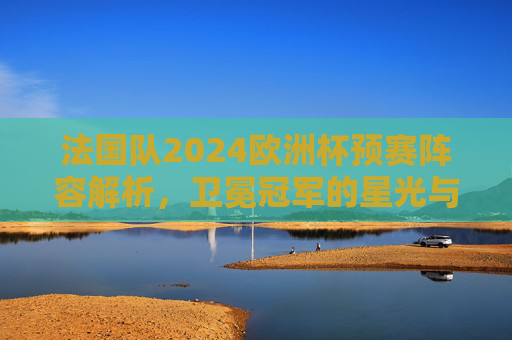 法国队2024欧洲杯预赛阵容解析,卫冕冠军的星光与考验 法国队2024欧洲杯预赛阵容解析,卫冕冠军的星光与考验