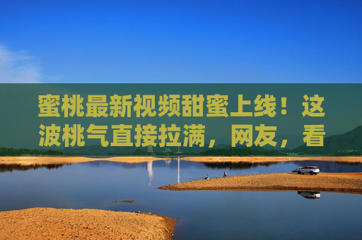 蜜桃最新视频甜蜜上线!这波桃气直接拉满,网友,看完想立刻冲向果园!蜜桃最新视频甜蜜上线!桃气拉满看完想冲果园 蜜桃最新视频甜蜜上线!这波桃气直接拉满,网友,看完想立刻冲向果园!蜜桃最新视频甜蜜上线!桃气拉满看完想冲果园