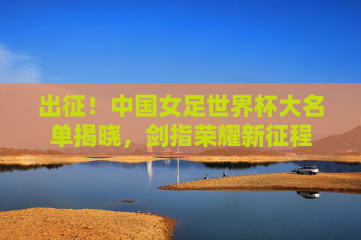 出征!中国女足世界杯大名单揭晓,剑指荣耀新征程 出征!中国女足世界杯大名单揭晓,剑指荣耀新征程