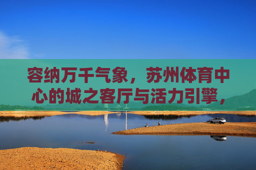 容纳万千气象,苏州体育中心的城之客厅与活力引擎,城之客厅与活力引擎,苏州体育中心的万千气象 容纳万千气象,苏州体育中心的城之客厅与活力引擎,城之客厅与活力引擎,苏州体育中心的万千气象