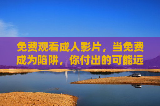 免费观看成人影片,当免费成为陷阱,你付出的可能远比想象更多,免费成人影片,当免费成为陷阱,你付出的远比想象多 免费观看成人影片,当免费成为陷阱,你付出的可能远比想象更多,免费成人影片,当免费成为陷阱,你付出的远比想象多