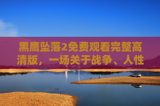 黑鹰坠落2免费观看完整高清版,一场关于战争、人性与版权的深度解读,黑鹰坠落2,战争、人性与版权的深度解读 黑鹰坠落2免费观看完整高清版,一场关于战争、人性与版权的深度解读,黑鹰坠落2,战争、人性与版权的深度解读