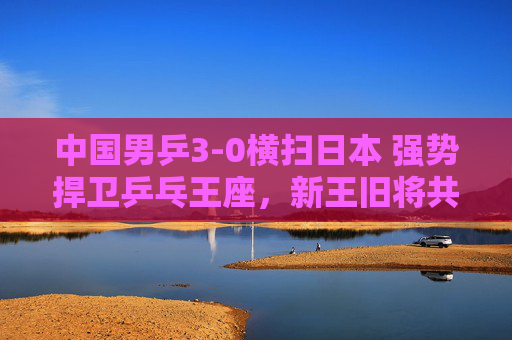 中国男乒3-0横扫日本 强势捍卫乒乓王座,新王旧将共铸传奇,中国男乒3-0横扫日本 强势捍卫王座新王旧将铸传奇 中国男乒3-0横扫日本 强势捍卫乒乓王座,新王旧将共铸传奇,中国男乒3-0横扫日本 强势捍卫王座新王旧将铸传奇